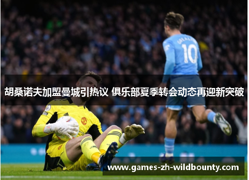 胡桑诺夫加盟曼城引热议 俱乐部夏季转会动态再迎新突破