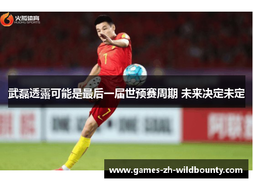 武磊透露可能是最后一届世预赛周期 未来决定未定