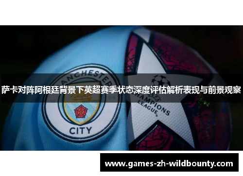 萨卡对阵阿根廷背景下英超赛季状态深度评估解析表现与前景观察