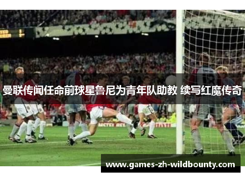 曼联传闻任命前球星鲁尼为青年队助教 续写红魔传奇