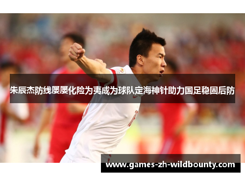 朱辰杰防线屡屡化险为夷成为球队定海神针助力国足稳固后防
